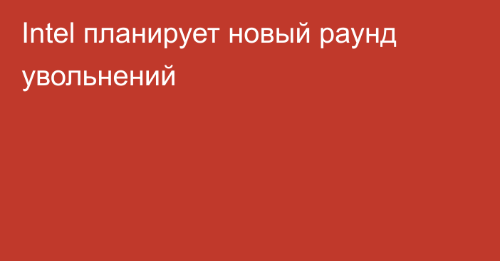 Intel планирует новый раунд увольнений