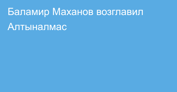 Баламир Маханов возглавил Алтыналмас