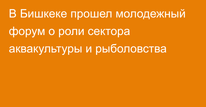 В Бишкеке прошел молодежный форум о роли сектора аквакультуры и рыболовства