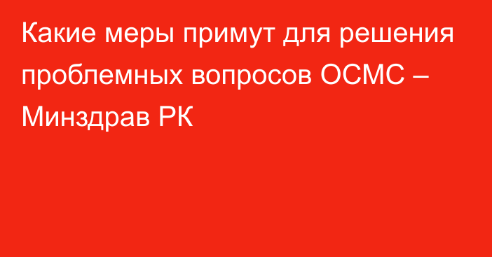 Какие меры примут для решения проблемных вопросов ОСМС – Минздрав РК