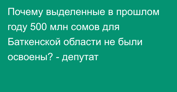 Почему выделенные в прошлом году 500 млн сомов для Баткенской области не были освоены? - депутат