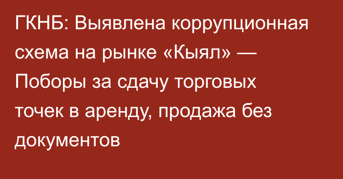 ГКНБ: Выявлена коррупционная схема на рынке «Кыял» — Поборы за сдачу торговых точек в аренду, продажа без документов