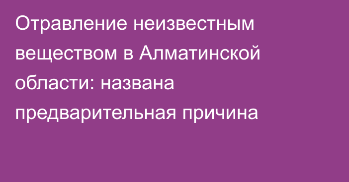 Отравление неизвестным веществом в Алматинской области: названа предварительная причина