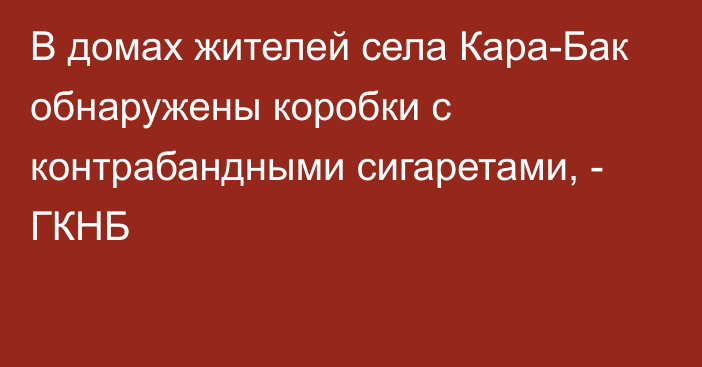 В домах жителей села Кара-Бак обнаружены коробки с контрабандными сигаретами, - ГКНБ