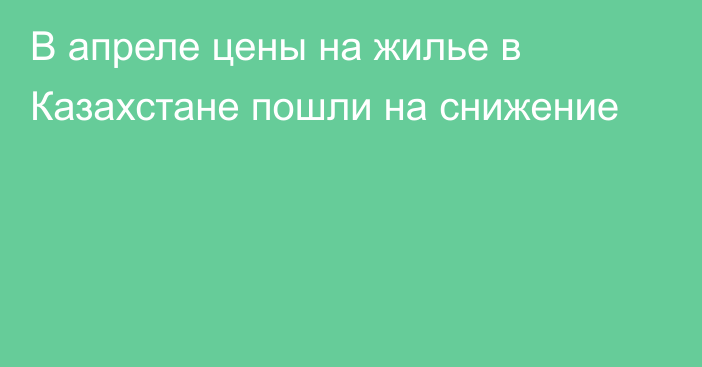 В апреле цены на жилье в Казахстане пошли на снижение