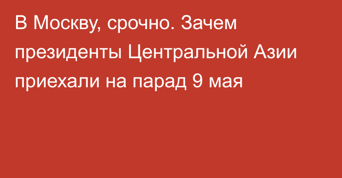 В Москву, срочно. Зачем президенты Центральной Азии приехали на парад 9 мая