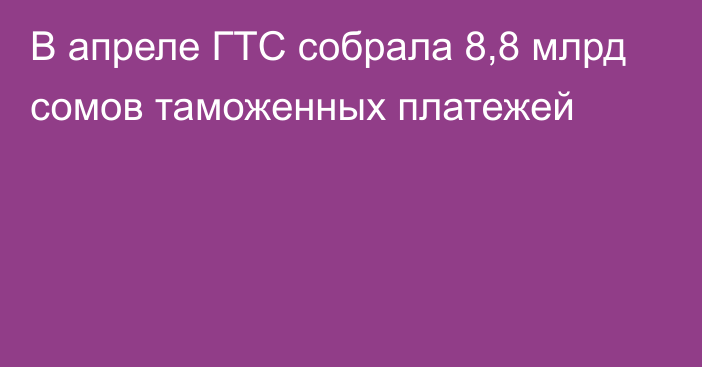 В апреле ГТС собрала 8,8 млрд сомов таможенных платежей