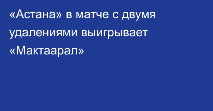 «Астана» в матче с двумя удалениями выигрывает «Мактаарал»