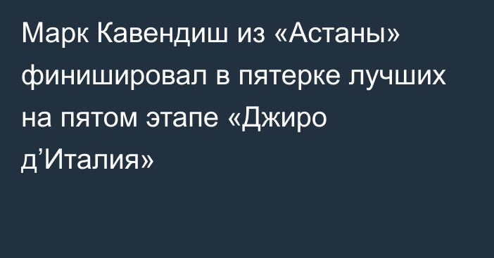 Марк Кавендиш из «Астаны» финишировал в пятерке лучших на пятом этапе «Джиро д’Италия»