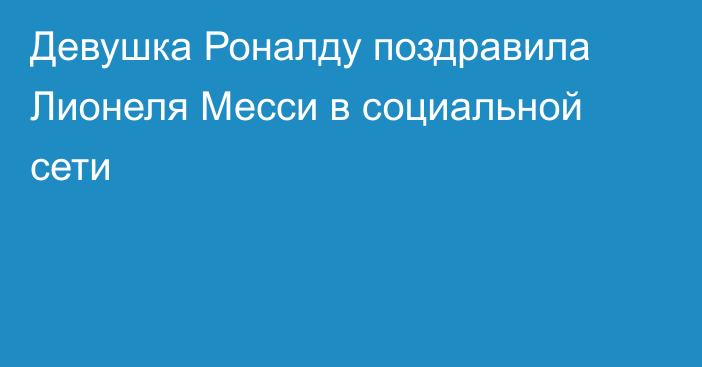 Девушка Роналду поздравила Лионеля Месси в социальной сети