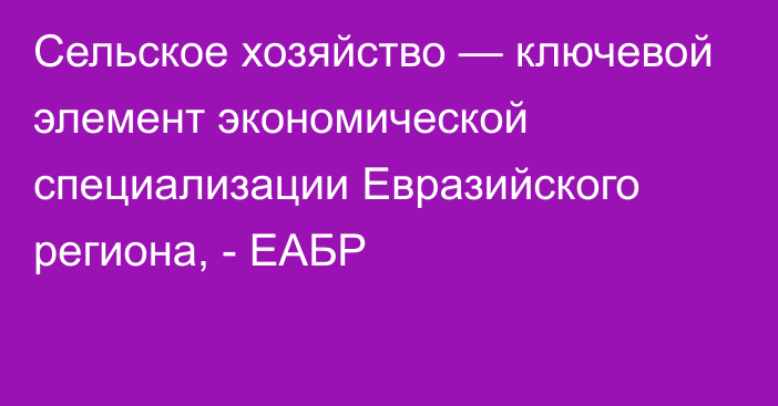 Cельское хозяйство — ключевой элемент экономической специализации Евразийского региона, - ЕАБР