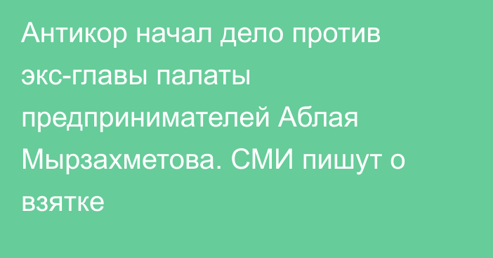 Антикор начал дело против экс-главы палаты предпринимателей Аблая Мырзахметова. СМИ пишут о взятке