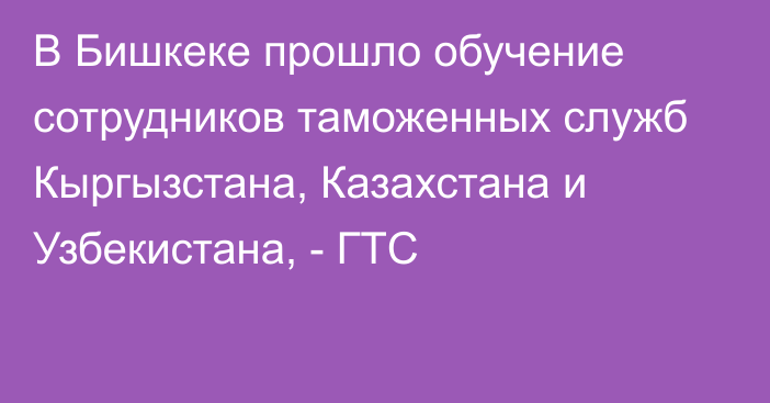 В Бишкеке прошло обучение сотрудников таможенных служб Кыргызстана, Казахстана и Узбекистана, - ГТС