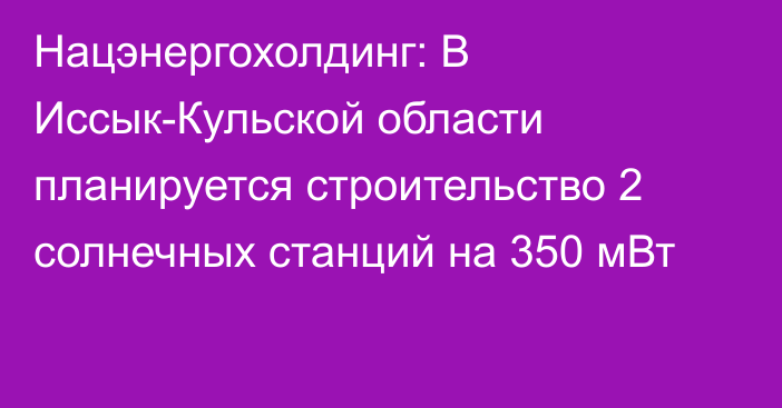 Нацэнергохолдинг: В Иссык-Кульской области планируется строительство 2 солнечных станций на 350 мВт