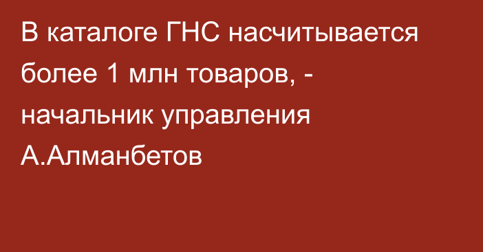 В каталоге ГНС насчитывается более 1 млн товаров, - начальник управления А.Алманбетов