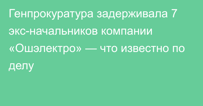 Генпрокуратура задерживала 7 экс-начальников компании «Ошэлектро» — что известно по делу