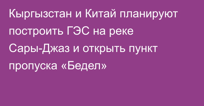 Кыргызстан и Китай планируют построить ГЭС на реке Сары-Джаз и открыть пункт пропуска «Бедел»