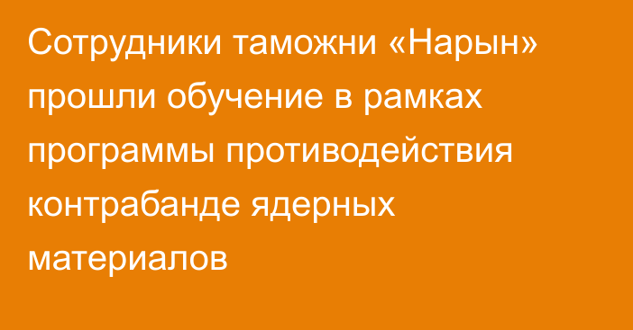 Сотрудники таможни «Нарын» прошли обучение в рамках программы противодействия контрабанде ядерных материалов