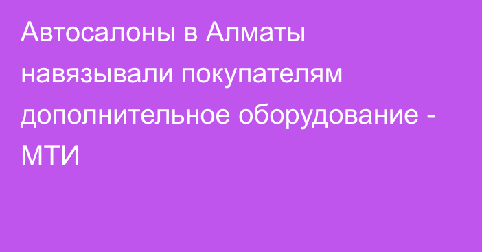 Автосалоны в Алматы навязывали покупателям дополнительное оборудование - МТИ