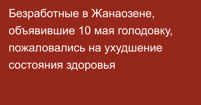 Безработные в Жанаозене, объявившие 10 мая голодовку, пожаловались на ухудшение состояния здоровья