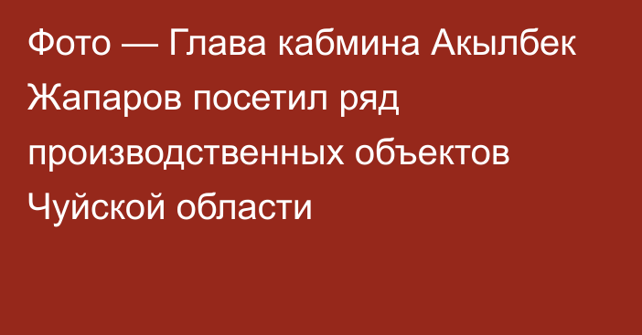 Фото — Глава кабмина Акылбек Жапаров посетил ряд производственных объектов Чуйской области