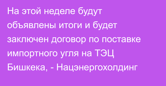 На этой неделе будут объявлены итоги и будет заключен договор по поставке импортного угля на ТЭЦ Бишкека, - Нацэнергохолдинг