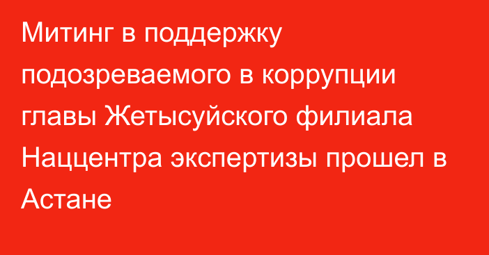 Митинг в поддержку подозреваемого в коррупции главы Жетысуйского филиала Наццентра экспертизы прошел в Астане