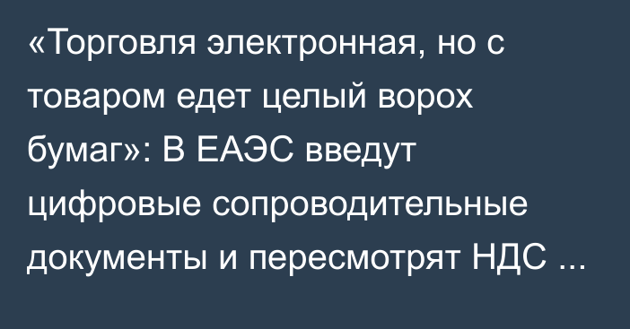 «Торговля электронная, но с товаром едет целый ворох бумаг»: В ЕАЭС введут цифровые сопроводительные документы и пересмотрят НДС на е-торговлю