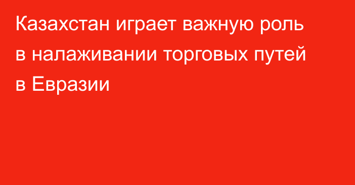 Казахстан играет важную роль в налаживании торговых путей в Евразии