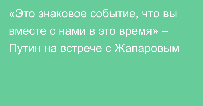 «Это знаковое событие, что вы вместе с нами в это время» – Путин на встрече с Жапаровым