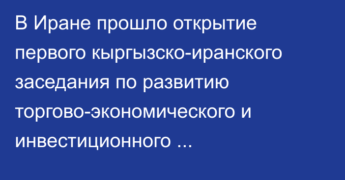 В Иране прошло открытие первого кыргызско-иранского заседания по развитию торгово-экономического и инвестиционного сотрудничества