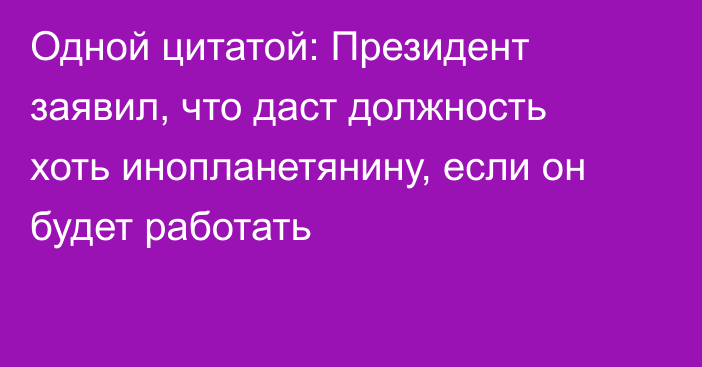 Одной цитатой: Президент заявил, что даст должность хоть инопланетянину, если он будет работать