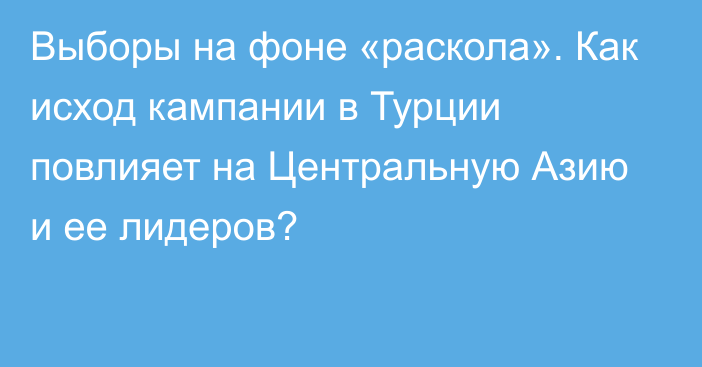 Выборы на фоне «раскола». Как исход кампании в Турции повлияет на Центральную Азию и ее лидеров?