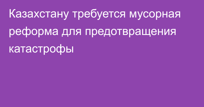 Казахстану требуется мусорная реформа для предотвращения катастрофы