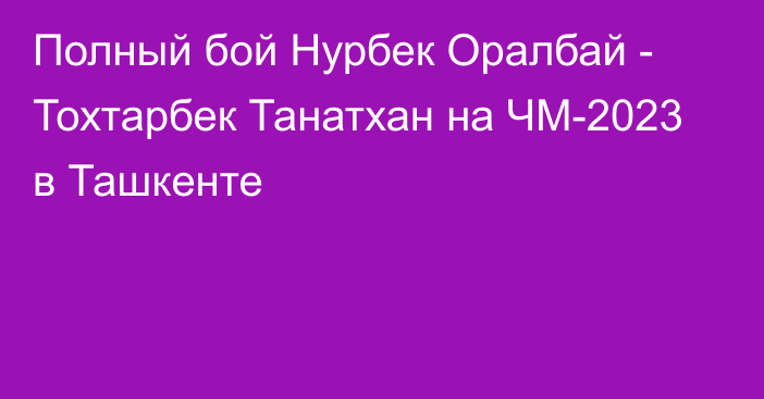 Полный бой Нурбек Оралбай - Тохтарбек Танатхан на ЧМ-2023 в Ташкенте