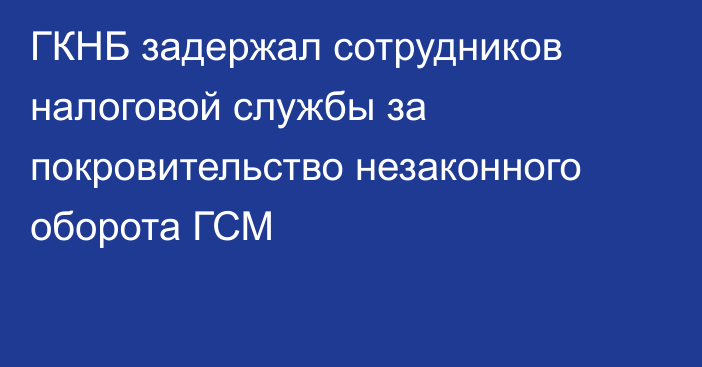 ГКНБ задержал сотрудников налоговой службы за покровительство незаконного оборота ГСМ