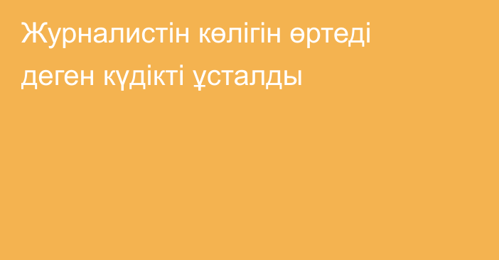 Журналистін көлігін өртеді деген күдікті ұсталды