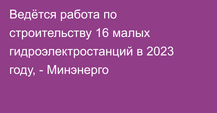 Ведётся работа по строительству 16 малых гидроэлектростанций в 2023 году, - Минэнерго