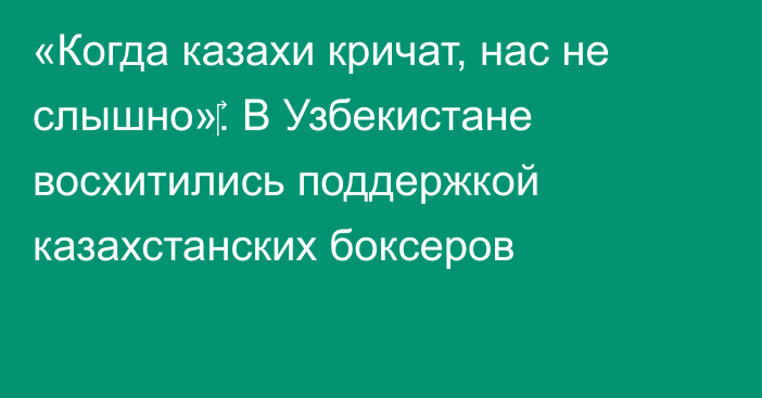 «Когда казахи кричат, нас не слышно»‎. В Узбекистане восхитились поддержкой казахстанских боксеров