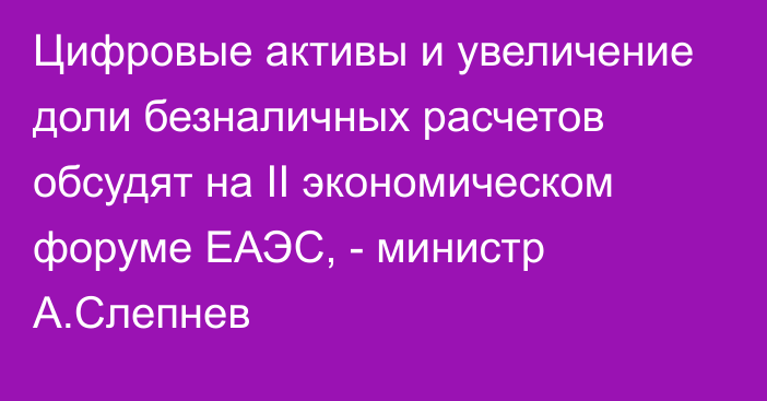 Цифровые активы и увеличение доли безналичных расчетов обсудят на II экономическом форуме ЕАЭС, - министр А.Слепнев