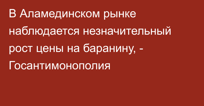 В Аламединском рынке наблюдается незначительный рост цены на баранину, - Госантимонополия