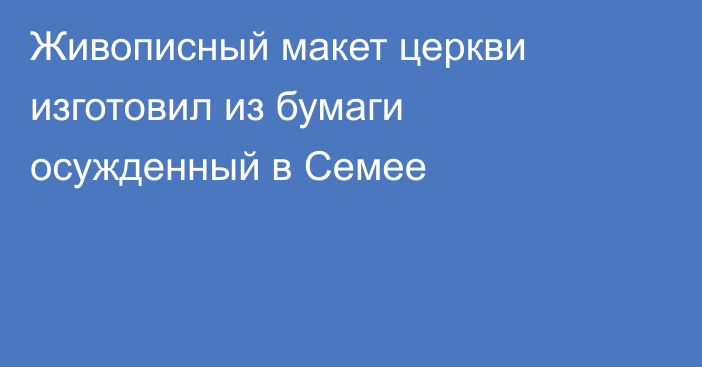 Живописный макет церкви изготовил из бумаги осужденный в Семее