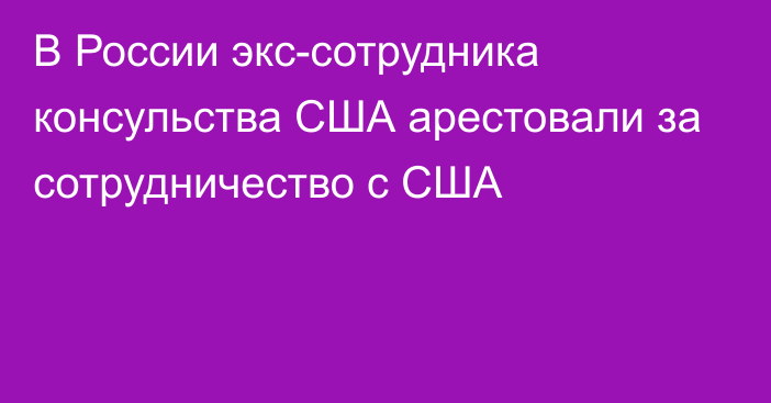 В России экс-сотрудника консульства США арестовали за сотрудничество с США