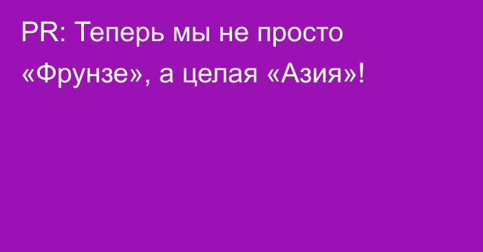 PR: Теперь мы не просто «Фрунзе», а целая «Азия»!