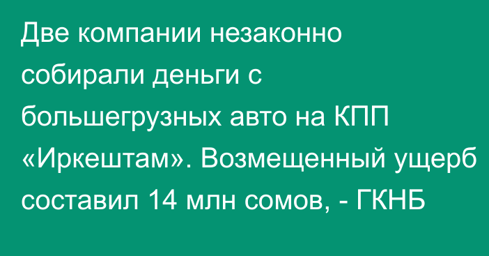 Две компании незаконно собирали деньги с большегрузных авто на КПП «Иркештам». Возмещенный ущерб составил 14 млн сомов, - ГКНБ