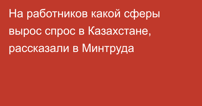 На работников какой сферы вырос спрос в Казахстане, рассказали в Минтруда