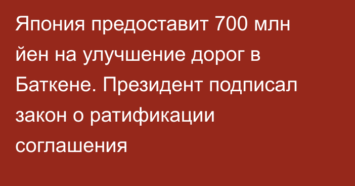 Япония предоставит 700 млн йен на улучшение дорог в Баткене. Президент подписал закон о ратификации соглашения