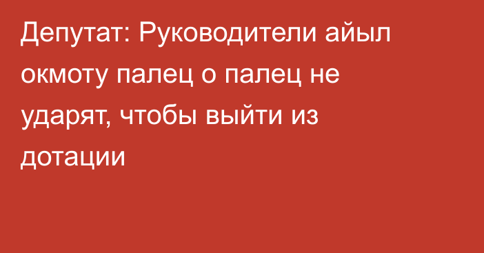 Депутат: Руководители айыл окмоту палец о палец не ударят, чтобы выйти из дотации 