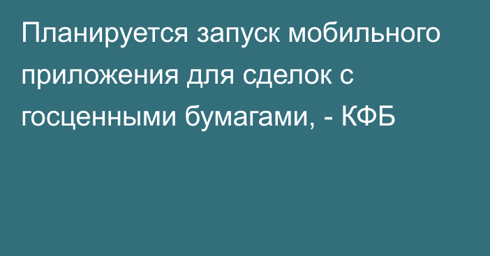 Планируется запуск мобильного приложения для сделок с госценными бумагами, - КФБ