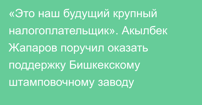 «Это наш будущий крупный налогоплательщик». Акылбек Жапаров поручил оказать поддержку  Бишкекскому штамповочному заводу